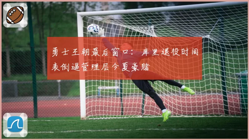 勇士王朝最后窗口：库里退役时间表倒逼管理层今夏豪赌