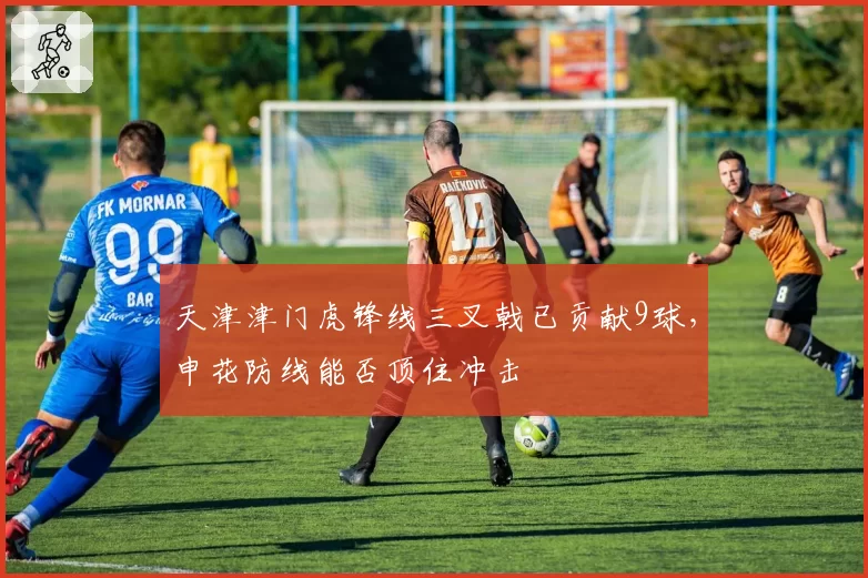 天津津门虎锋线三叉戟已贡献9球，申花防线能否顶住冲击