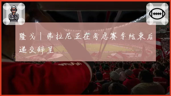 隆戈丨弗拉尼正在考虑赛季结束后递交辞呈