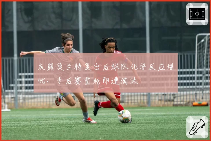 灰熊莫兰特复出后球队化学反应堪忧，季后赛首轮即遭淘汰