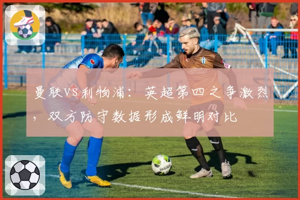 曼联vs利物浦：英超第四之争激烈，双方防守数据形成鲜明对比