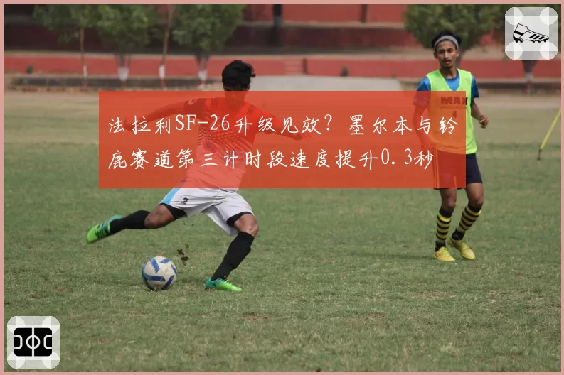 法拉利SF-26升级见效？墨尔本与铃鹿赛道第三计时段速度提升0.3秒