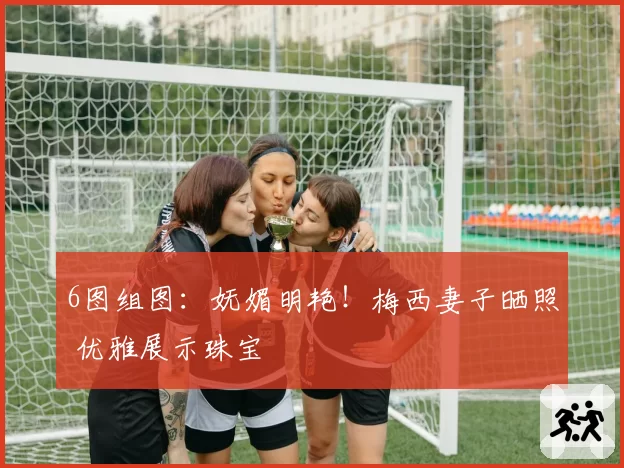 6图组图：妩媚明艳！梅西妻子晒照 优雅展示珠宝