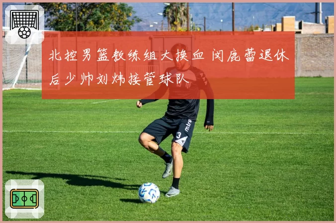 北控男篮教练组大换血 闵鹿蕾退休后少帅刘炜接管球队