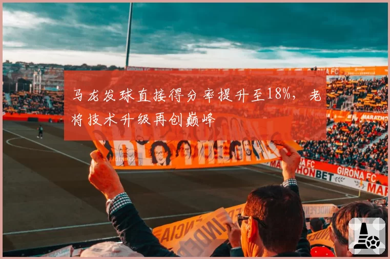 马龙发球直接得分率提升至18%,老将技术升级再创巅峰