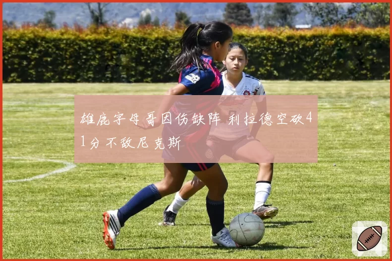 雄鹿字母哥因伤缺阵 利拉德空砍41分不敌尼克斯