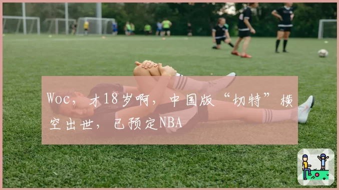 Woc，才18岁啊，中国版“切特”横空出世，已预定NBA
