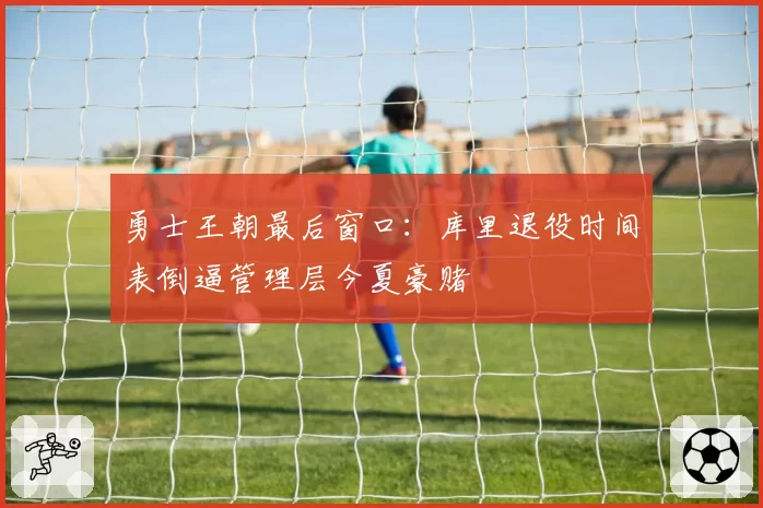 勇士王朝最后窗口：库里退役时间表倒逼管理层今夏豪赌