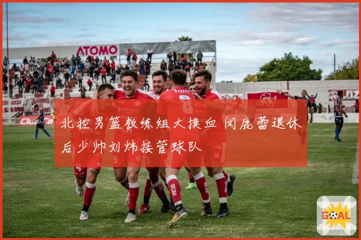 北控男篮教练组大换血 闵鹿蕾退休后少帅刘炜接管球队
