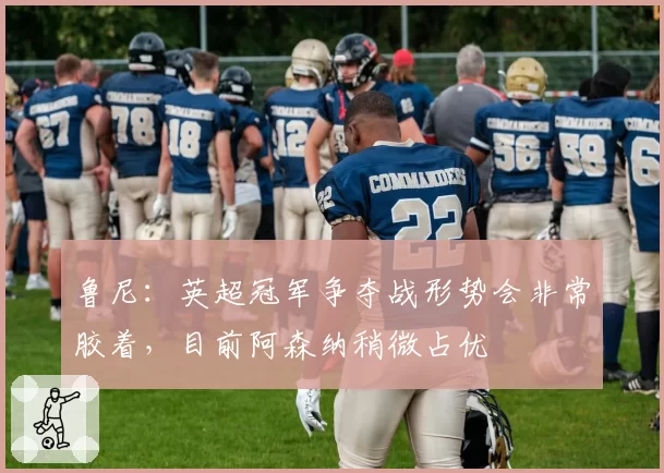 鲁尼：英超冠军争夺战形势会非常胶着，目前阿森纳稍微占优