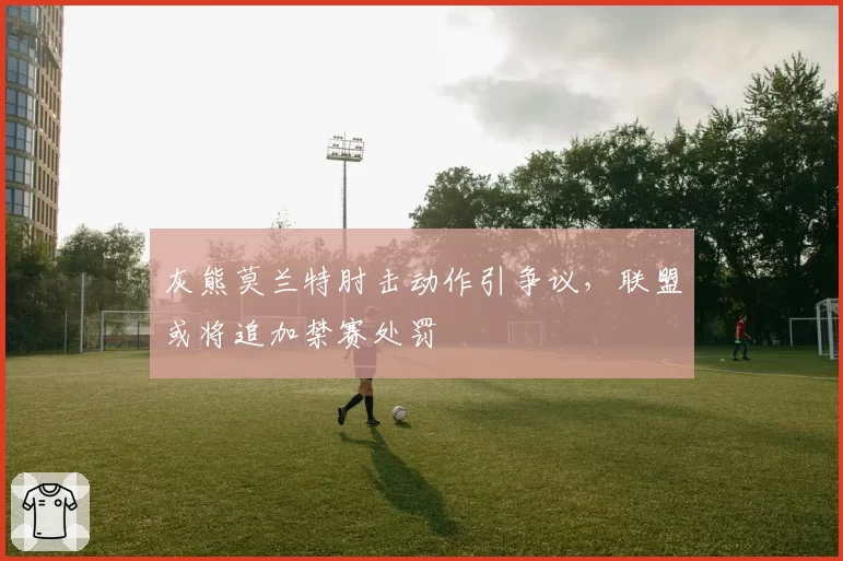 灰熊莫兰特肘击动作引争议，联盟或将追加禁赛处罚