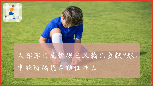 天津津门虎锋线三叉戟已贡献9球，申花防线能否顶住冲击