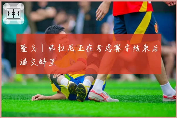 隆戈丨弗拉尼正在考虑赛季结束后递交辞呈