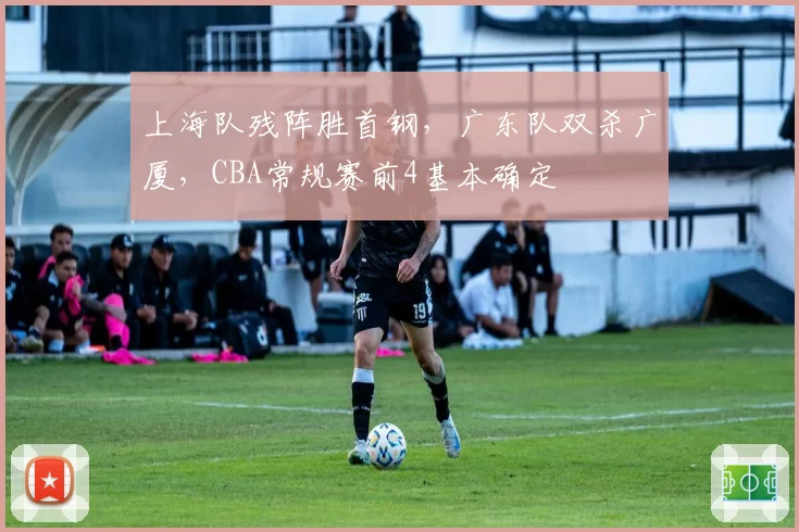 上海队残阵胜首钢，广东队双杀广厦，CBA常规赛前4基本确定