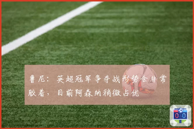 鲁尼：英超冠军争夺战形势会非常胶着，目前阿森纳稍微占优