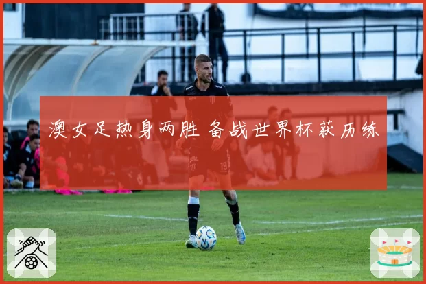 澳女足热身两胜 备战世界杯获历练