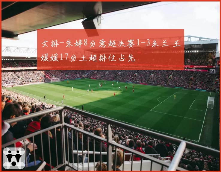 女排-朱婷8分意超决赛1-3米兰 王媛媛17分土超排位占先