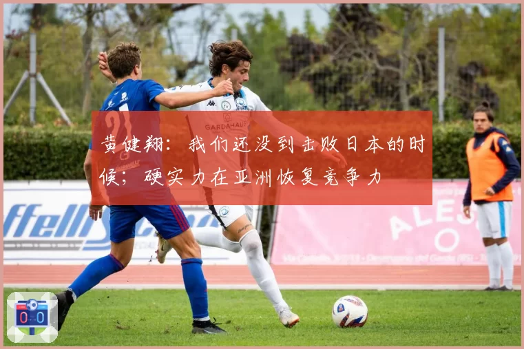 黄健翔：我们还没到击败日本的时候；硬实力在亚洲恢复竞争力