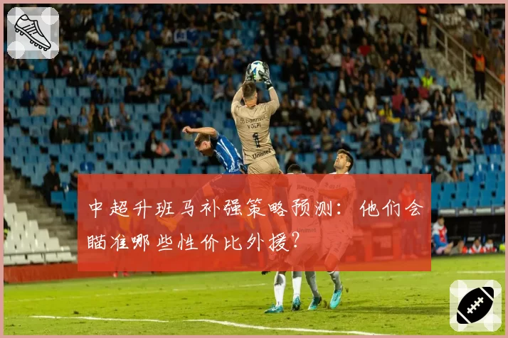 中超升班马补强策略预测：他们会瞄准哪些性价比外援？