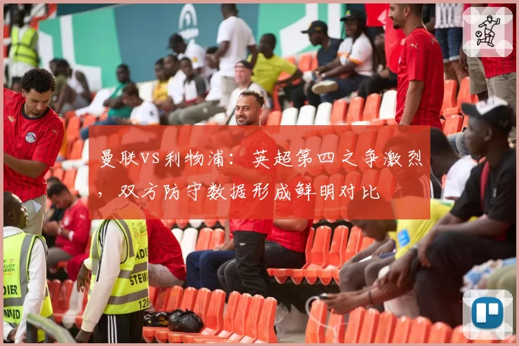 曼联vs利物浦：英超第四之争激烈，双方防守数据形成鲜明对比