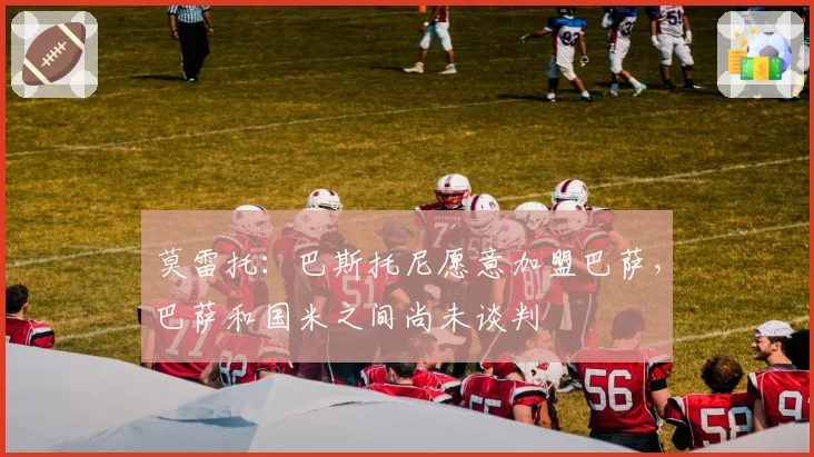 莫雷托：巴斯托尼愿意加盟巴萨，巴萨和国米之间尚未谈判