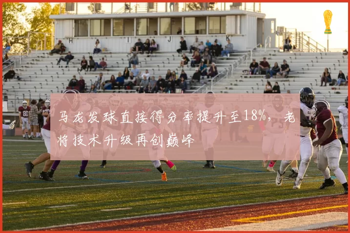 马龙发球直接得分率提升至18%,老将技术升级再创巅峰