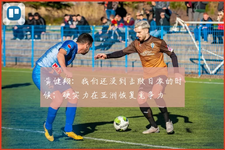黄健翔：我们还没到击败日本的时候；硬实力在亚洲恢复竞争力