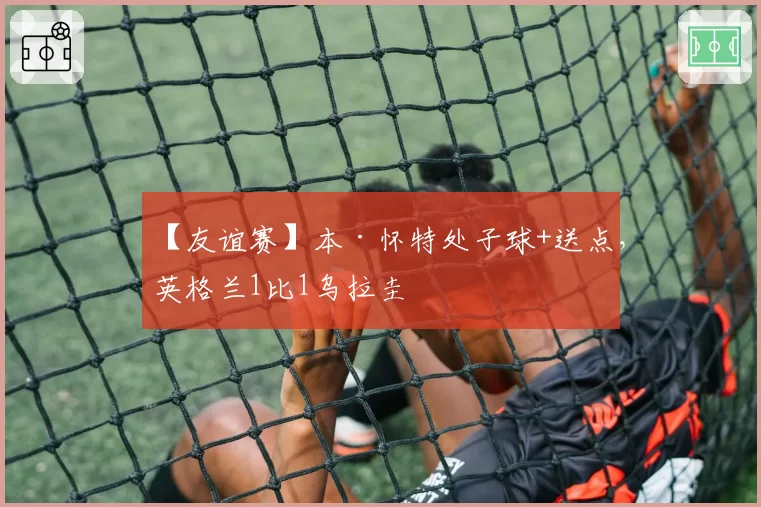 【友谊赛】本·怀特处子球+送点，英格兰1比1乌拉圭