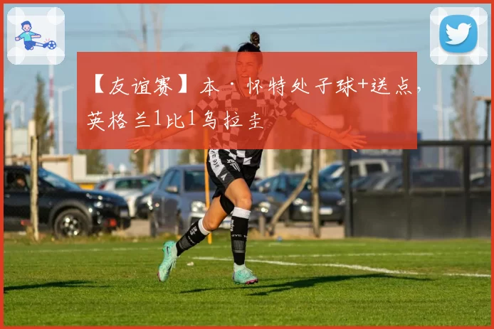 【友谊赛】本·怀特处子球+送点，英格兰1比1乌拉圭