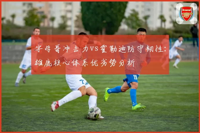 字母哥冲击力vs霍勒迪防守韧性：雄鹿核心体系优劣势分析