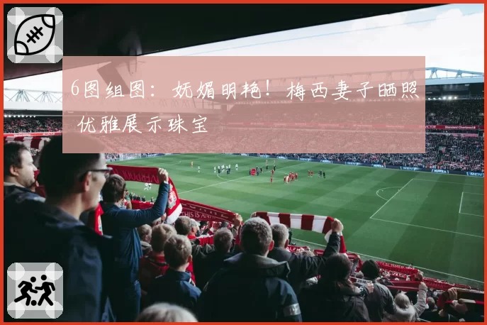 6图组图：妩媚明艳！梅西妻子晒照 优雅展示珠宝